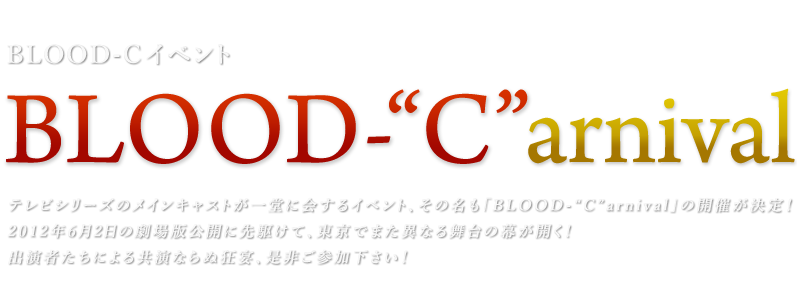 BLOOD-Cイベント【BLOOD-"C"arnival】
テレビシリーズのメインキャストが一堂に会するイベント、その名も「BLOOD-"C"arnival」の開催が決定！
2012年6月2日の劇場版公開に先駆けて、東京でまた異なる舞台の幕が開く！
出演者たちによる共演ならぬ狂宴、是非ご参加下さい！
