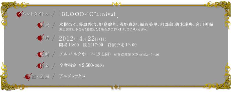 ◆イベントタイトル：「BLOOD-"C"arnival」
◆出演：水樹奈々、藤原啓治、野島健児、浅野真澄、福圓美里、阿部敦、鈴木達央、宮川美保
　　　　 ※出演者は予告なく変更となる場合がございます。ご了承ください。
◆日時：2012年4月22日（日）　開場16:00　開演17:00　終演予定19：00
◆場所：メルパルクホール(芝公園)　　※東京都港区芝公園２－５－２０
◆料金：全席指定 ￥5,500-（税込）
◆主催・企画：アニプレックス